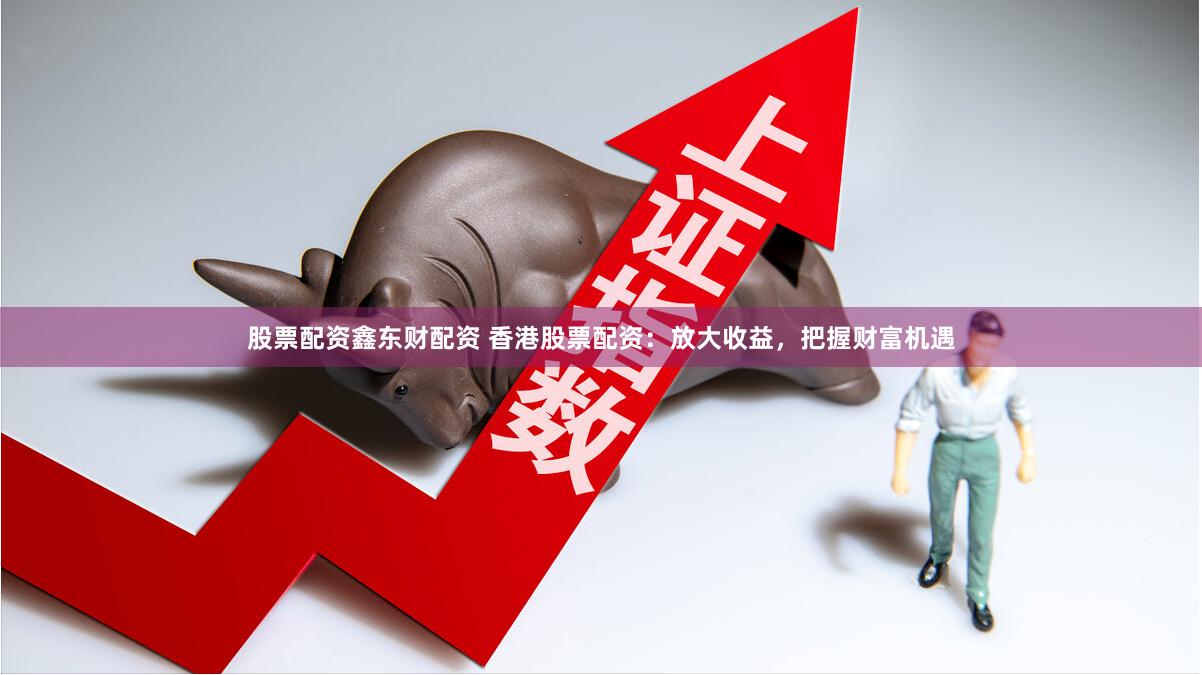 香港股票配资：放大收益的杠杆投资工具，这些要点需注意