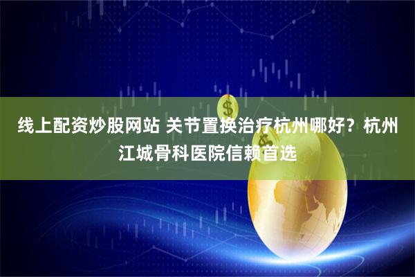 线上配资炒股网站 关节置换治疗杭州哪好？杭州江城骨科医院信赖首选
